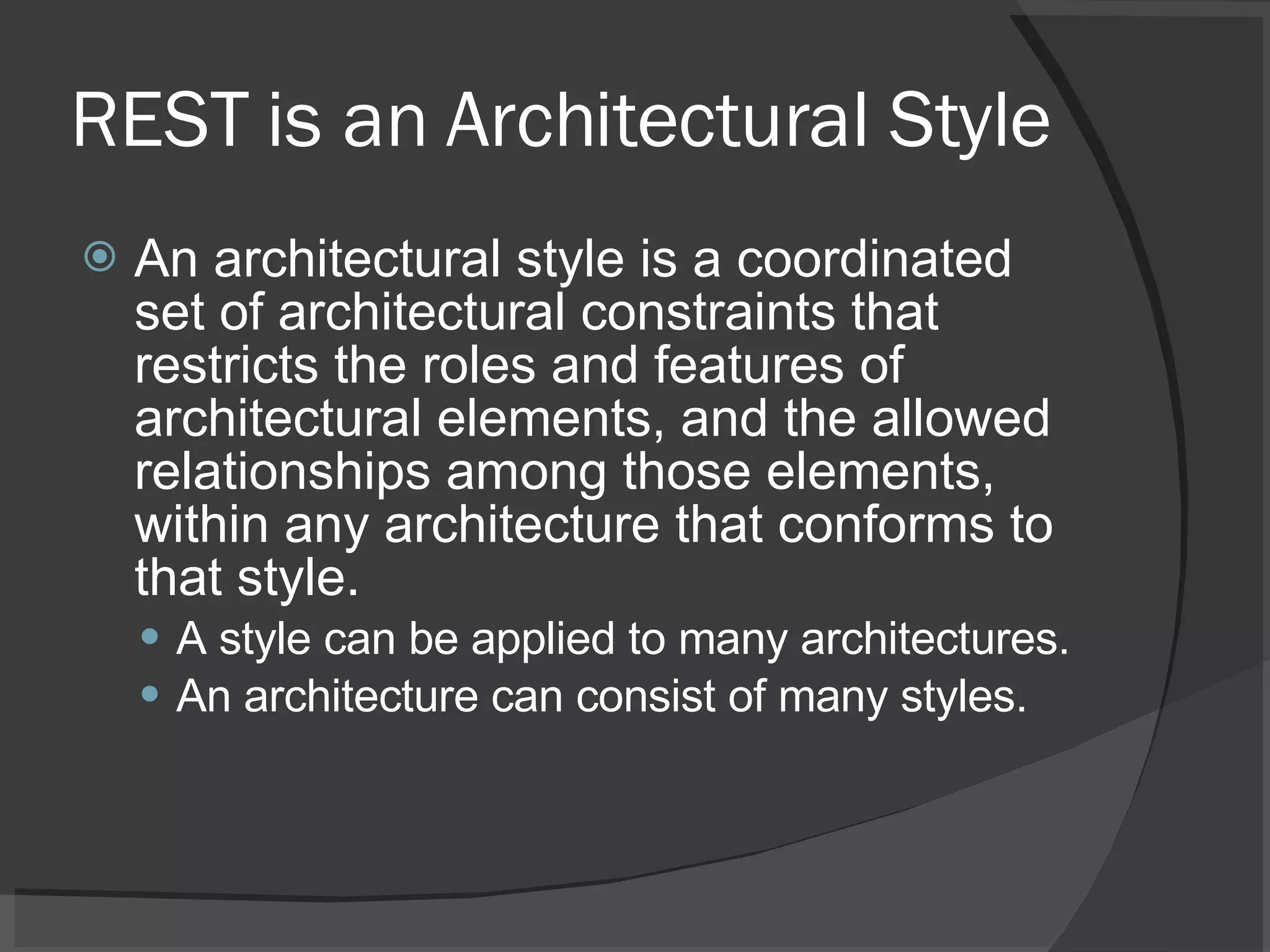 REST is an Architectural Style An architectural style is a coordinated set of architectural constraints that restricts the roles and features of architectural elements, and the allowed relationships among those elements, within any architecture that conforms to that style. A style can be applied to many architectures. An architecture can consist of many styles. 