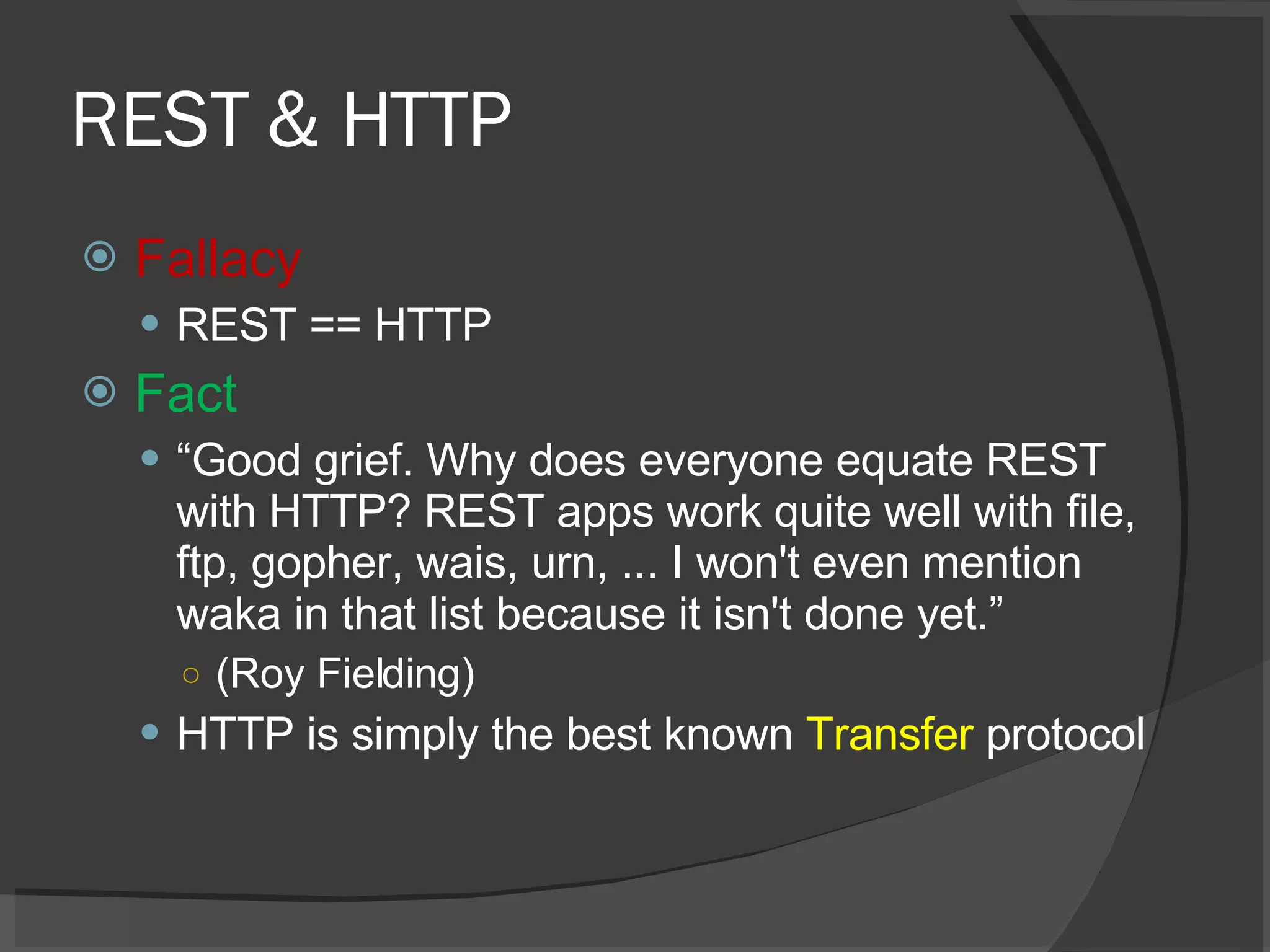 REST & HTTP Fallacy REST == HTTP Fact “ Good grief. Why does everyone equate REST with HTTP? REST apps work quite well with file, ftp, gopher, wais, urn, ... I won't even mention waka in that list because it isn't done yet.” (Roy Fielding) HTTP is simply the best known  Transfer  protocol 
