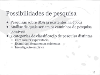 Possibilidades de pesquisa 
● Pesquisas sobre SOA já existentes na época 
● Análise de quais seriam os caminhos de pesquisa 
possíveis 
● 3 categorias de classificação de pesquisa distintas 
o Com caráter exploratório 
o Examinam ferramentas existentes 
o Investigação empírica 
10 
 