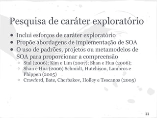 Pesquisa de caráter exploratório 
● Inclui esforços de caráter exploratório 
● Propõe abordagens de implementação de SOA 
● O uso de padrões, projetos ou metamodelos de 
SOA para proporcionar a compreensão 
o Stal (2006); Kim e Lim (2007); Shan e Hua (2006); 
o Shan e Hua (2006) Schmidt, Hutchison, Lambros e 
Phippen (2005) 
o Crawford, Bate, Cherbakov, Holley e Tsocanos (2005) 
11 
 