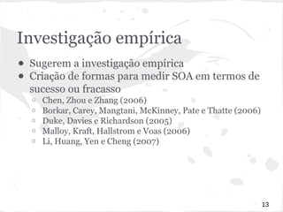 Investigação empírica 
● Sugerem a investigação empírica 
● Criação de formas para medir SOA em termos de 
sucesso ou fracasso 
o Chen, Zhou e Zhang (2006) 
o Borkar, Carey, Mangtani, McKinney, Pate e Thatte (2006) 
o Duke, Davies e Richardson (2005) 
o Malloy, Kraft, Hallstrom e Voas (2006) 
o Li, Huang, Yen e Cheng (2007) 
13 
 