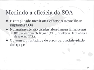 Medindo a eficácia do SOA 
● É complicado medir ou avaliar o sucesso de se 
implantar SOA 
● Normalmente são usadas abordagens financeiras 
o ROI, valor presente líquido (VPL), breakeven, taxa interna 
de retorno (TIR). 
● Ou com a quantidade de erros ou produtividade 
da equipe 
14 
 