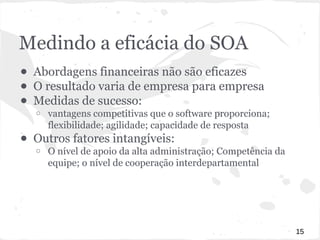 Medindo a eficácia do SOA 
● Abordagens financeiras não são eficazes 
● O resultado varia de empresa para empresa 
● Medidas de sucesso: 
o vantagens competitivas que o software proporciona; 
flexibilidade; agilidade; capacidade de resposta 
● Outros fatores intangíveis: 
o O nível de apoio da alta administração; Competência da 
equipe; o nível de cooperação interdepartamental 
15 
 