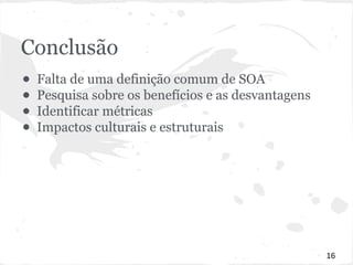 Conclusão 
● Falta de uma definição comum de SOA 
● Pesquisa sobre os benefícios e as desvantagens 
● Identificar métricas 
● Impactos culturais e estruturais 
16 
 