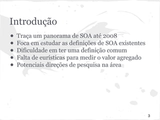 Introdução 
● Traça um panorama de SOA até 2008 
● Foca em estudar as definições de SOA existentes 
● Dificuldade em ter uma definição comum 
● Falta de eurísticas para medir o valor agregado 
● Potenciais direções de pesquisa na área 
3 
 