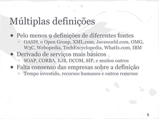Múltiplas definições 
● Pelo menos 9 definições de diferentes fontes 
o OASIS, o Open Group, XML.com, Javaworld.com, OMG, 
W3C, Webopedia, TechEncyclopedia, WhatIs.com, IBM 
● Derivado de serviços mais básicos 
o SOAP, CORBA, EJB, DCOM, SIP, e muitos outros 
● Falta consenso das empresas sobre a definição 
o Tempo investido, recursos humanos e outros recursos 
5 
 