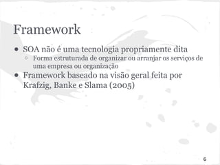 Framework 
● SOA não é uma tecnologia propriamente dita 
o Forma estruturada de organizar ou arranjar os serviços de 
uma empresa ou organização 
● Framework baseado na visão geral feita por 
Krafzig, Banke e Slama (2005) 
6 
 