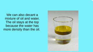 We can also decant a
mixture of oil and water.
The oil stays at the top
because the water has
more density than the oil.
 