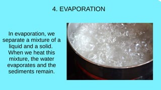 4. EVAPORATION
In evaporation, we
separate a mixture of a
liquid and a solid.
When we heat this
mixture, the water
evaporates and the
sediments remain.
 