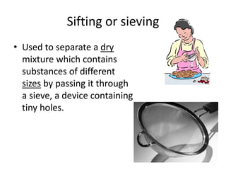 Sifting or sieving
• Used to separate a dry
mixture which contains
substances of different
sizes by passing it through
a sieve, a device containing
tiny holes.
 