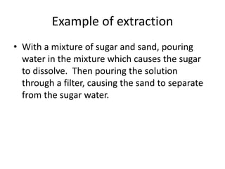 Example of extraction
• With a mixture of sugar and sand, pouring
water in the mixture which causes the sugar
to dissolve. Then pouring the solution
through a filter, causing the sand to separate
from the sugar water.
 