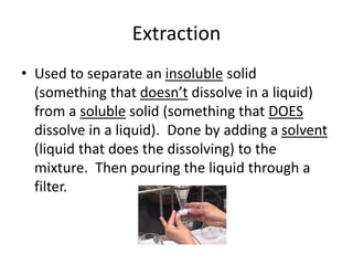 Extraction
• Used to separate an insoluble solid
(something that doesn’t dissolve in a liquid)
from a soluble solid (something that DOES
dissolve in a liquid). Done by adding a solvent
(liquid that does the dissolving) to the
mixture. Then pouring the liquid through a
filter.
 