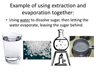 Example of using extraction and
evaporation together:
• Using water to dissolve sugar, then letting the
water evaporate, leaving the sugar behind.
 