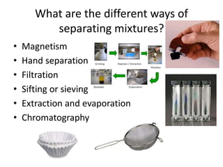 What are the different ways of
separating mixtures?
• Magnetism
• Hand separation
• Filtration
• Sifting or sieving
• Extraction and evaporation
• Chromatography
 
