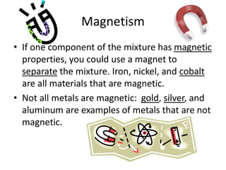 Magnetism
• If one component of the mixture has magnetic
properties, you could use a magnet to
separate the mixture. Iron, nickel, and cobalt
are all materials that are magnetic.
• Not all metals are magnetic: gold, silver, and
aluminum are examples of metals that are not
magnetic.
 