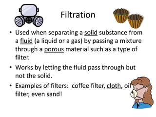 Filtration
• Used when separating a solid substance from
a fluid (a liquid or a gas) by passing a mixture
through a porous material such as a type of
filter.
• Works by letting the fluid pass through but
not the solid.
• Examples of filters: coffee filter, cloth, oil
filter, even sand!
 