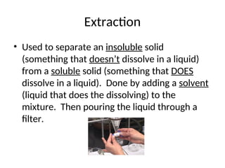 Extraction
• Used to separate an insoluble solid
(something that doesn’t dissolve in a liquid)
from a soluble solid (something that DOES
dissolve in a liquid). Done by adding a solvent
(liquid that does the dissolving) to the
mixture. Then pouring the liquid through a
filter.
 