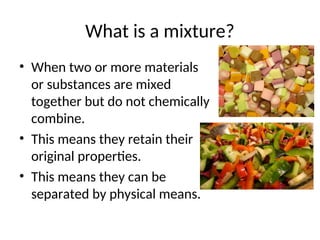 What is a mixture?
• When two or more materials
or substances are mixed
together but do not chemically
combine.
• This means they retain their
original properties.
• This means they can be
separated by physical means.
 