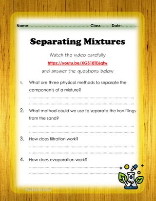 Separating Mixtures
Watch the video carefully
https://youtu.be/XGS18TE6qfw
and answer the questions below
1. What are three physical methods to separate the
components of a mixture?
………………………….……………………………………..……….….
………………………….……………………………………..……….….
2. What method could we use to separate the iron filings
from the sand?
………………………….……………………………………..……….….
………………………….……………………………………..……….….
3. How does filtration work?
………………………….……………………………………..……….….
………………………….……………………………………..……….….
4. How does evaporation work?
………………………….……………………………………..……….….
………………………….……………………………………..……….….
Name:………………………………………. Class:……. Date:………….
AbuBakrShalaby
 
