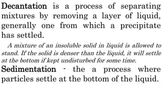 Decantation is a process of separating
mixtures by removing a layer of liquid,
generally one from which a precipitate
has settled.
A mixture of an insoluble solid in liquid is allowed to
stand. If the solid is denser than the liquid, it will settle
at the bottom if kept undisturbed for some time.
Sedimentation - the a process where
particles settle at the bottom of the liquid.
 