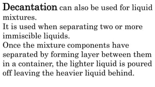 Decantation can also be used for liquid
mixtures.
It is used when separating two or more
immiscible liquids.
Once the mixture components have
separated by forming layer between them
in a container, the lighter liquid is poured
off leaving the heavier liquid behind.
 