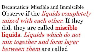 Decantation: Miscible and Immiscible
Observe if the liquids completely
mixed with each other. If they
did, they are called miscible
liquids. Liquids which do not
mix together and form layer
between them are called
 