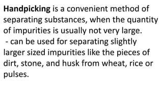 Handpicking is a convenient method of
separating substances, when the quantity
of impurities is usually not very large.
- can be used for separating slightly
larger sized impurities like the pieces of
dirt, stone, and husk from wheat, rice or
pulses.
 