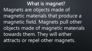 What is magnet?
Magnets are objects made of
magnetic materials that produce a
magnetic field. Magnets pull other
objects made of magnetic materials
towards them. They will either
attracts or repel other magnets.
 