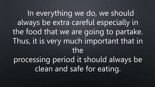 In everything we do, we should
always be extra careful especially in
the food that we are going to partake.
Thus, it is very much important that in
the
processing period it should always be
clean and safe for eating.
 