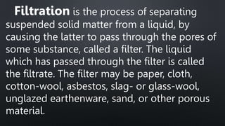 Filtration is the process of separating
suspended solid matter from a liquid, by
causing the latter to pass through the pores of
some substance, called a filter. The liquid
which has passed through the filter is called
the filtrate. The filter may be paper, cloth,
cotton-wool, asbestos, slag- or glass-wool,
unglazed earthenware, sand, or other porous
material.
 