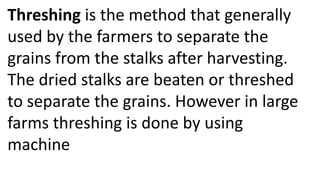 Threshing is the method that generally
used by the farmers to separate the
grains from the stalks after harvesting.
The dried stalks are beaten or threshed
to separate the grains. However in large
farms threshing is done by using
machine
 