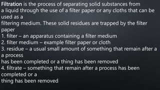 Filtration is the process of separating solid substances from
a liquid through the use of a filter paper or any cloths that can be
used as a
filtering medium. These solid residues are trapped by the filter
paper
1. filter – an apparatus containing a filter medium
2. filter medium – example filter paper or cloth
3. residue – a usual small amount of something that remain after a
a process
has been completed or a thing has been removed
4. filtrate – something that remain after a process has been
completed or a
thing has been removed
 