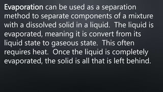 Evaporation can be used as a separation
method to separate components of a mixture
with a dissolved solid in a liquid. The liquid is
evaporated, meaning it is convert from its
liquid state to gaseous state. This often
requires heat. Once the liquid is completely
evaporated, the solid is all that is left behind.
 