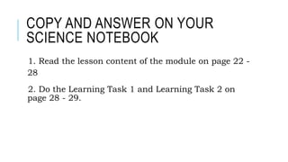 COPY AND ANSWER ON YOUR
SCIENCE NOTEBOOK
1. Read the lesson content of the module on page 22 -
28
2. Do the Learning Task 1 and Learning Task 2 on
page 28 - 29.
 