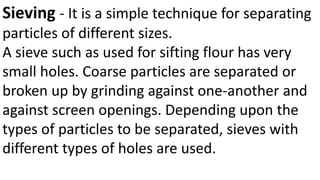Sieving - It is a simple technique for separating
particles of different sizes.
A sieve such as used for sifting flour has very
small holes. Coarse particles are separated or
broken up by grinding against one-another and
against screen openings. Depending upon the
types of particles to be separated, sieves with
different types of holes are used.
 