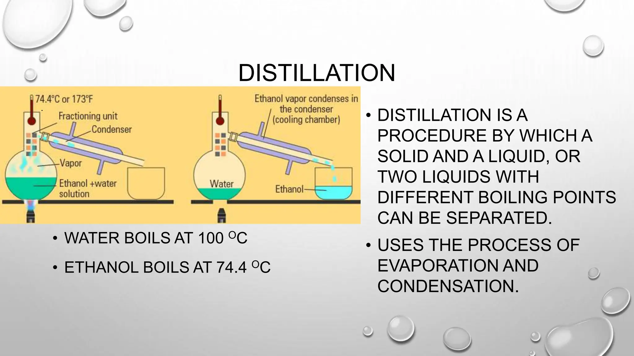 DISTILLATION
• WATER BOILS AT 100 OC
• ETHANOL BOILS AT 74.4 OC
• DISTILLATION IS A
PROCEDURE BY WHICH A
SOLID AND A LIQUID, OR
TWO LIQUIDS WITH
DIFFERENT BOILING POINTS
CAN BE SEPARATED.
• USES THE PROCESS OF
EVAPORATION AND
CONDENSATION.
 