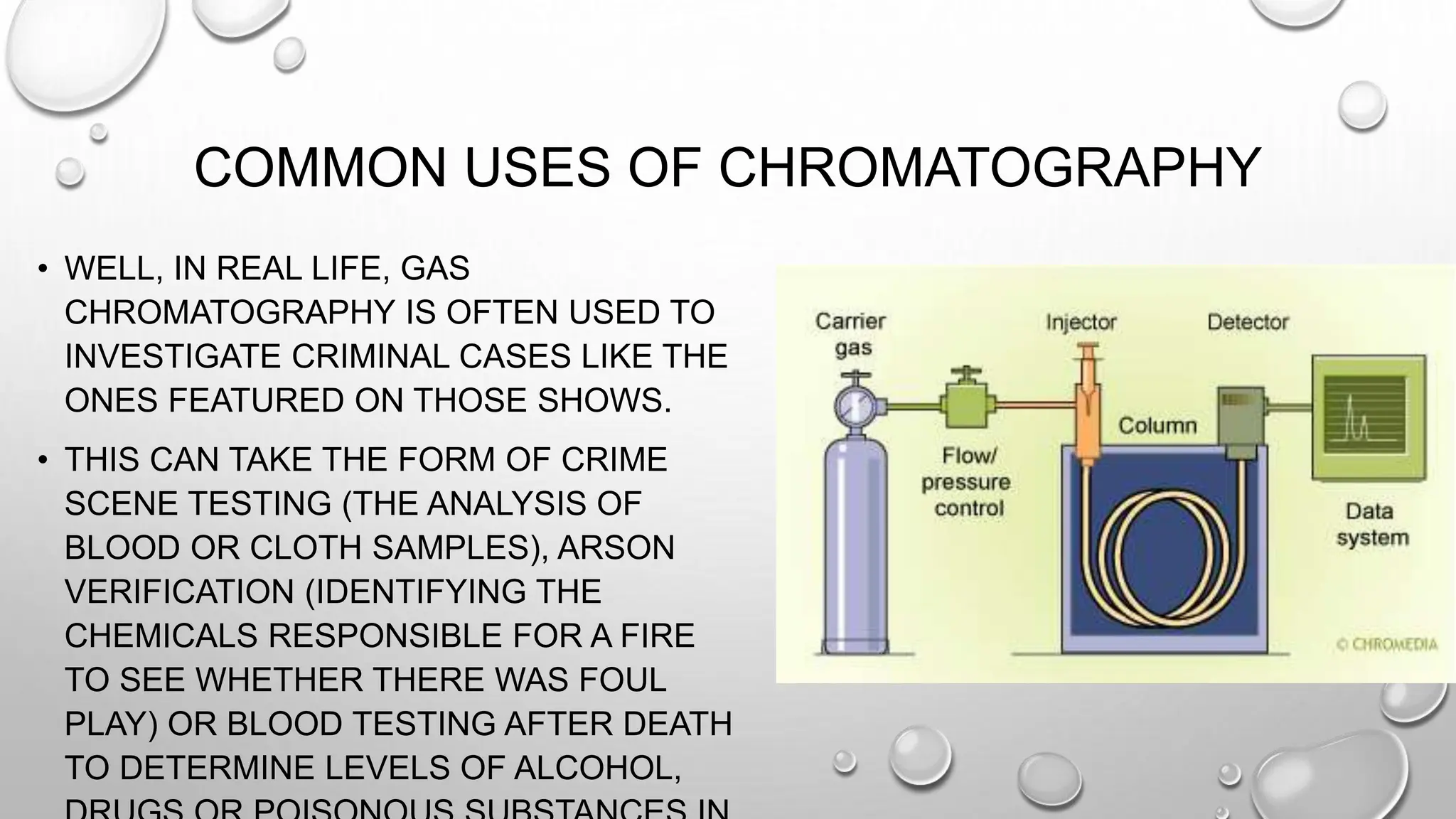 COMMON USES OF CHROMATOGRAPHY
• WELL, IN REAL LIFE, GAS
CHROMATOGRAPHY IS OFTEN USED TO
INVESTIGATE CRIMINAL CASES LIKE THE
ONES FEATURED ON THOSE SHOWS.
• THIS CAN TAKE THE FORM OF CRIME
SCENE TESTING (THE ANALYSIS OF
BLOOD OR CLOTH SAMPLES), ARSON
VERIFICATION (IDENTIFYING THE
CHEMICALS RESPONSIBLE FOR A FIRE
TO SEE WHETHER THERE WAS FOUL
PLAY) OR BLOOD TESTING AFTER DEATH
TO DETERMINE LEVELS OF ALCOHOL,
 