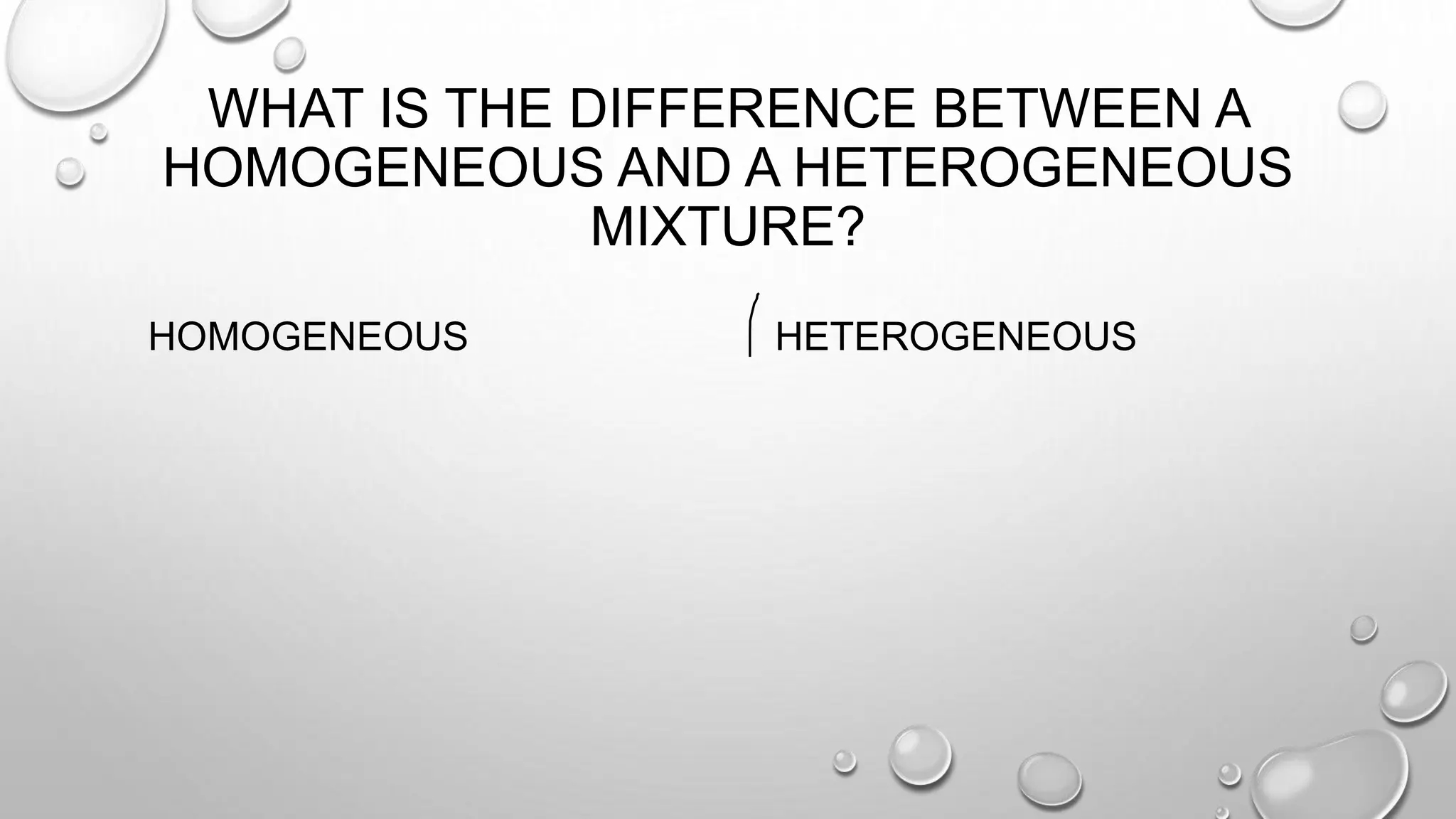 WHAT IS THE DIFFERENCE BETWEEN A
HOMOGENEOUS AND A HETEROGENEOUS
MIXTURE?
HOMOGENEOUS HETEROGENEOUS
 