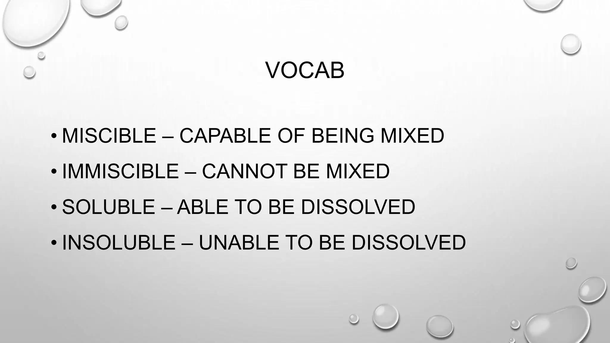 VOCAB
• MISCIBLE – CAPABLE OF BEING MIXED
• IMMISCIBLE – CANNOT BE MIXED
• SOLUBLE – ABLE TO BE DISSOLVED
• INSOLUBLE – UNABLE TO BE DISSOLVED
 