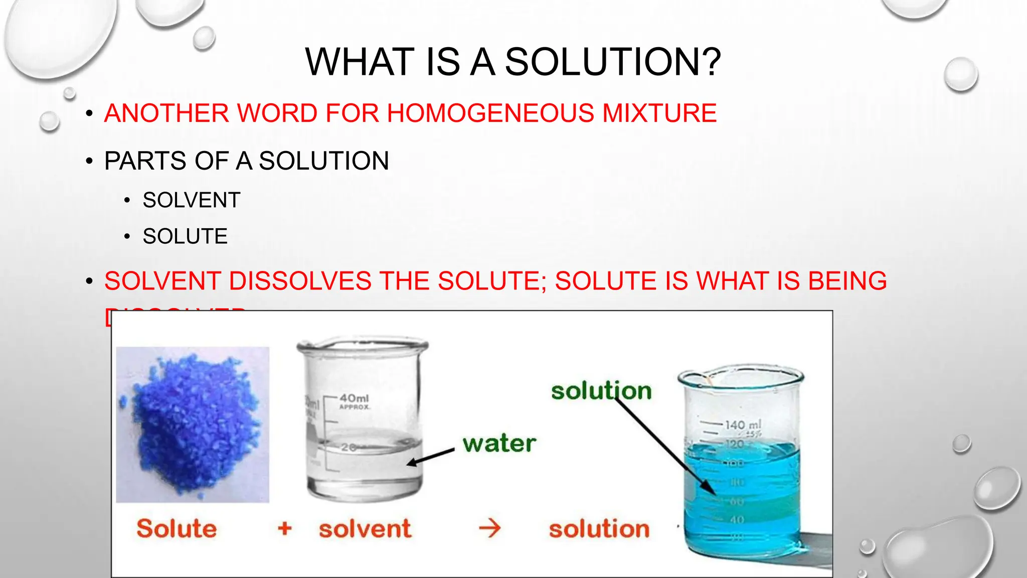 WHAT IS A SOLUTION?
• ANOTHER WORD FOR HOMOGENEOUS MIXTURE
• PARTS OF A SOLUTION
• SOLVENT
• SOLUTE
• SOLVENT DISSOLVES THE SOLUTE; SOLUTE IS WHAT IS BEING
DISSOLVED.
 