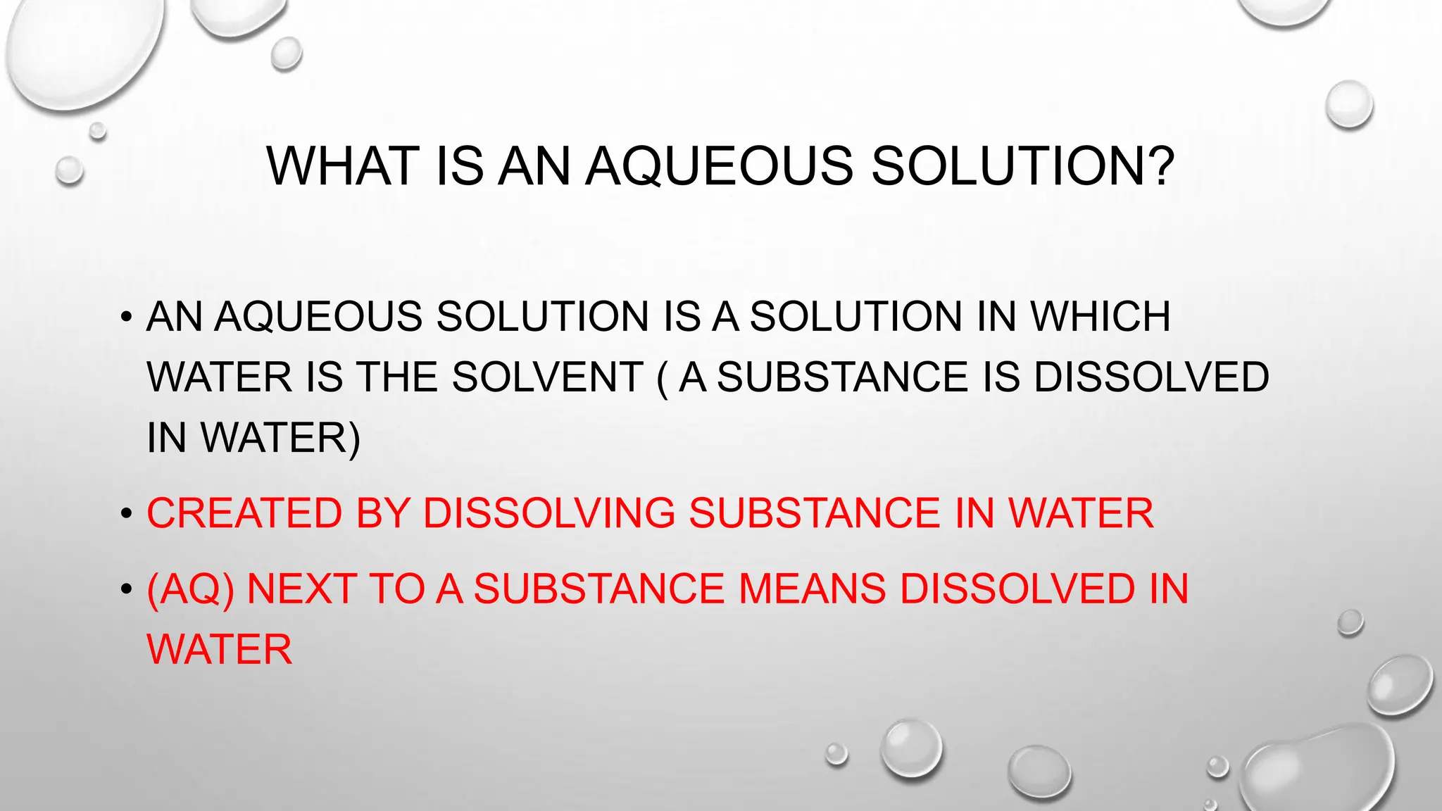 WHAT IS AN AQUEOUS SOLUTION?
• AN AQUEOUS SOLUTION IS A SOLUTION IN WHICH
WATER IS THE SOLVENT ( A SUBSTANCE IS DISSOLVED
IN WATER)
• CREATED BY DISSOLVING SUBSTANCE IN WATER
• (AQ) NEXT TO A SUBSTANCE MEANS DISSOLVED IN
WATER
 