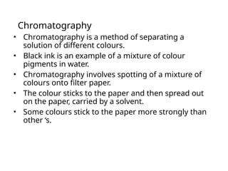 Chromatography
• Chromatography is a method of separating a
solution of different colours.
• Black ink is an example of a mixture of colour
pigments in water.
• Chromatography involves spotting of a mixture of
colours onto filter paper.
• The colour sticks to the paper and then spread out
on the paper, carried by a solvent.
• Some colours stick to the paper more strongly than
other ‘s.
 