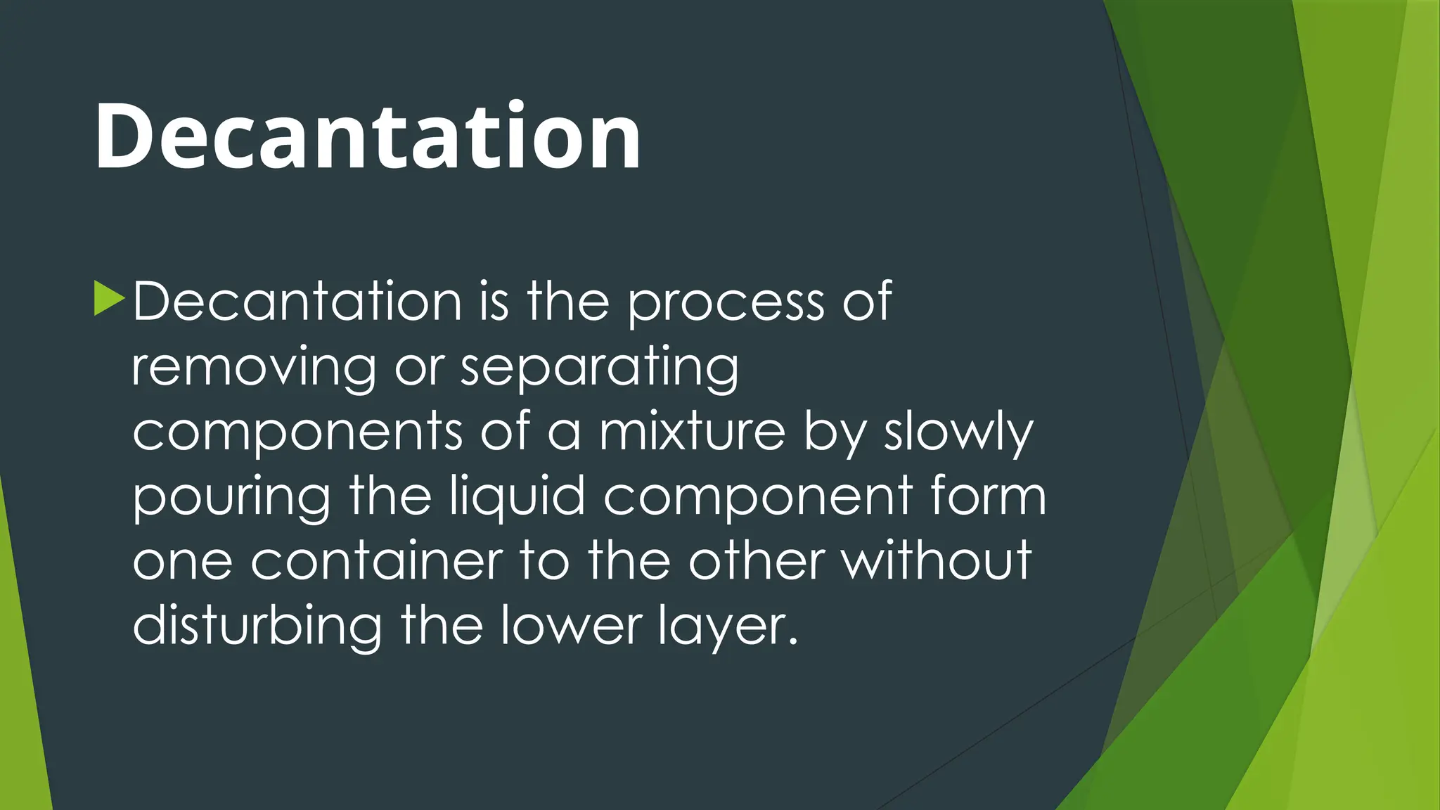 Decantation
Decantation is the process of
removing or separating
components of a mixture by slowly
pouring the liquid component form
one container to the other without
disturbing the lower layer.
 