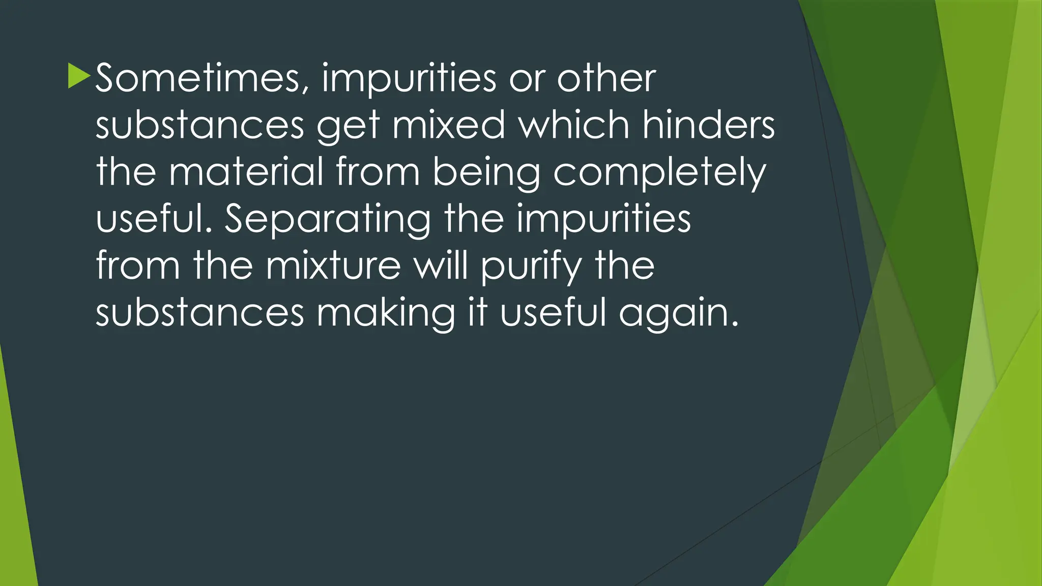 Sometimes, impurities or other
substances get mixed which hinders
the material from being completely
useful. Separating the impurities
from the mixture will purify the
substances making it useful again.
 