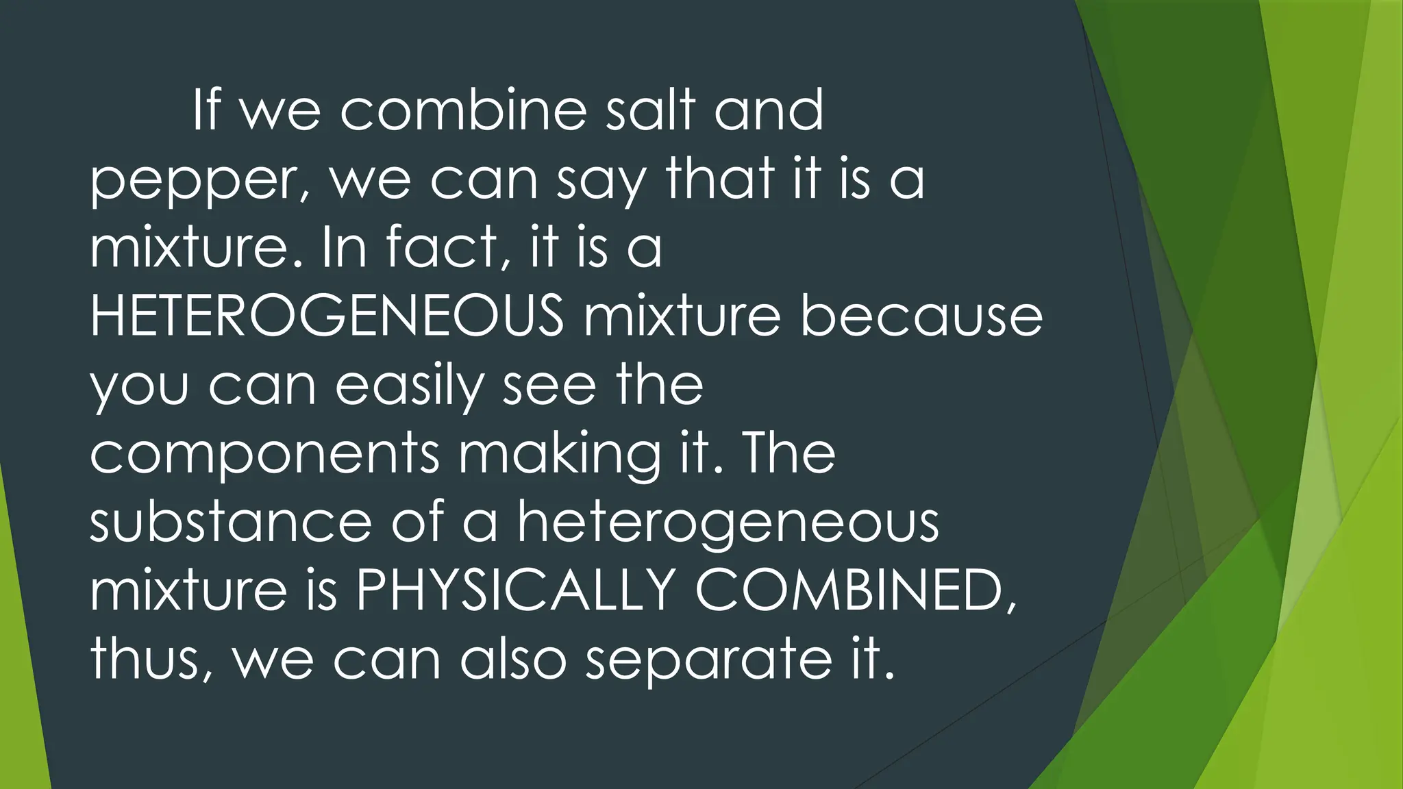 If we combine salt and
pepper, we can say that it is a
mixture. In fact, it is a
HETEROGENEOUS mixture because
you can easily see the
components making it. The
substance of a heterogeneous
mixture is PHYSICALLY COMBINED,
thus, we can also separate it.
 