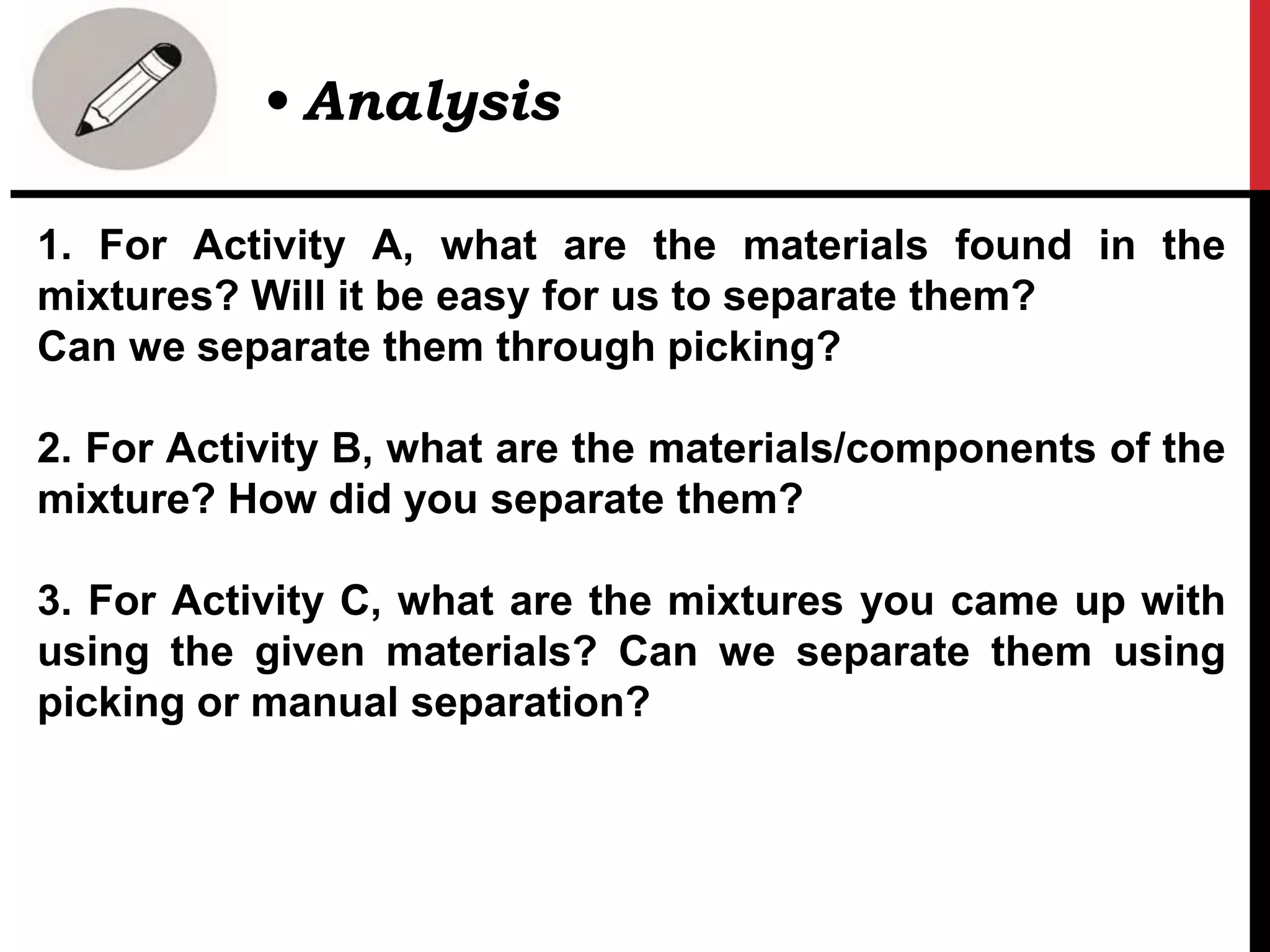 1. For Activity A, what are the materials found in the
mixtures? Will it be easy for us to separate them?
Can we separate them through picking?
2. For Activity B, what are the materials/components of the
mixture? How did you separate them?
3. For Activity C, what are the mixtures you came up with
using the given materials? Can we separate them using
picking or manual separation?
• Analysis
 