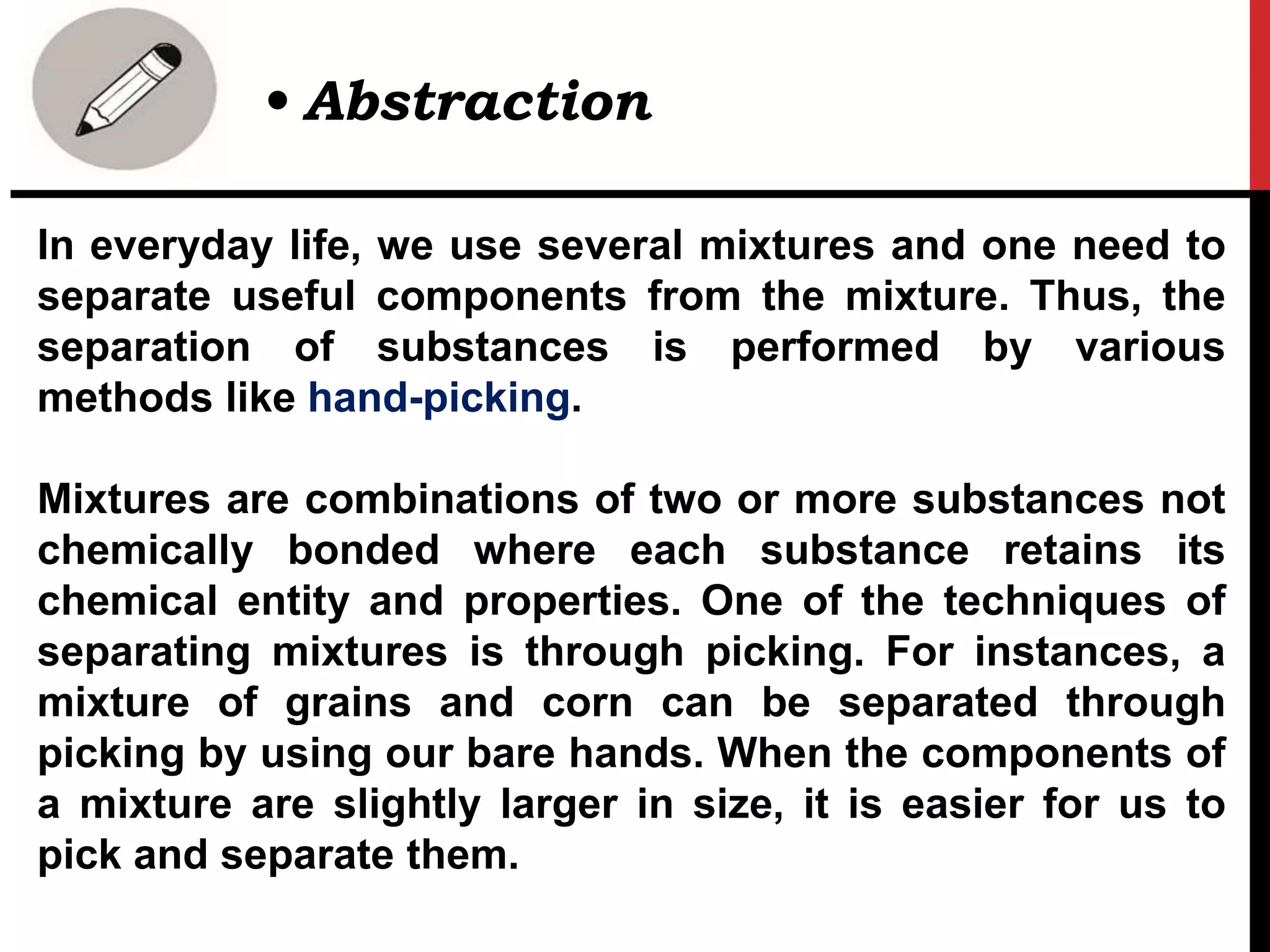 In everyday life, we use several mixtures and one need to
separate useful components from the mixture. Thus, the
separation of substances is performed by various
methods like hand-picking.
Mixtures are combinations of two or more substances not
chemically bonded where each substance retains its
chemical entity and properties. One of the techniques of
separating mixtures is through picking. For instances, a
mixture of grains and corn can be separated through
picking by using our bare hands. When the components of
a mixture are slightly larger in size, it is easier for us to
pick and separate them.
• Abstraction
 