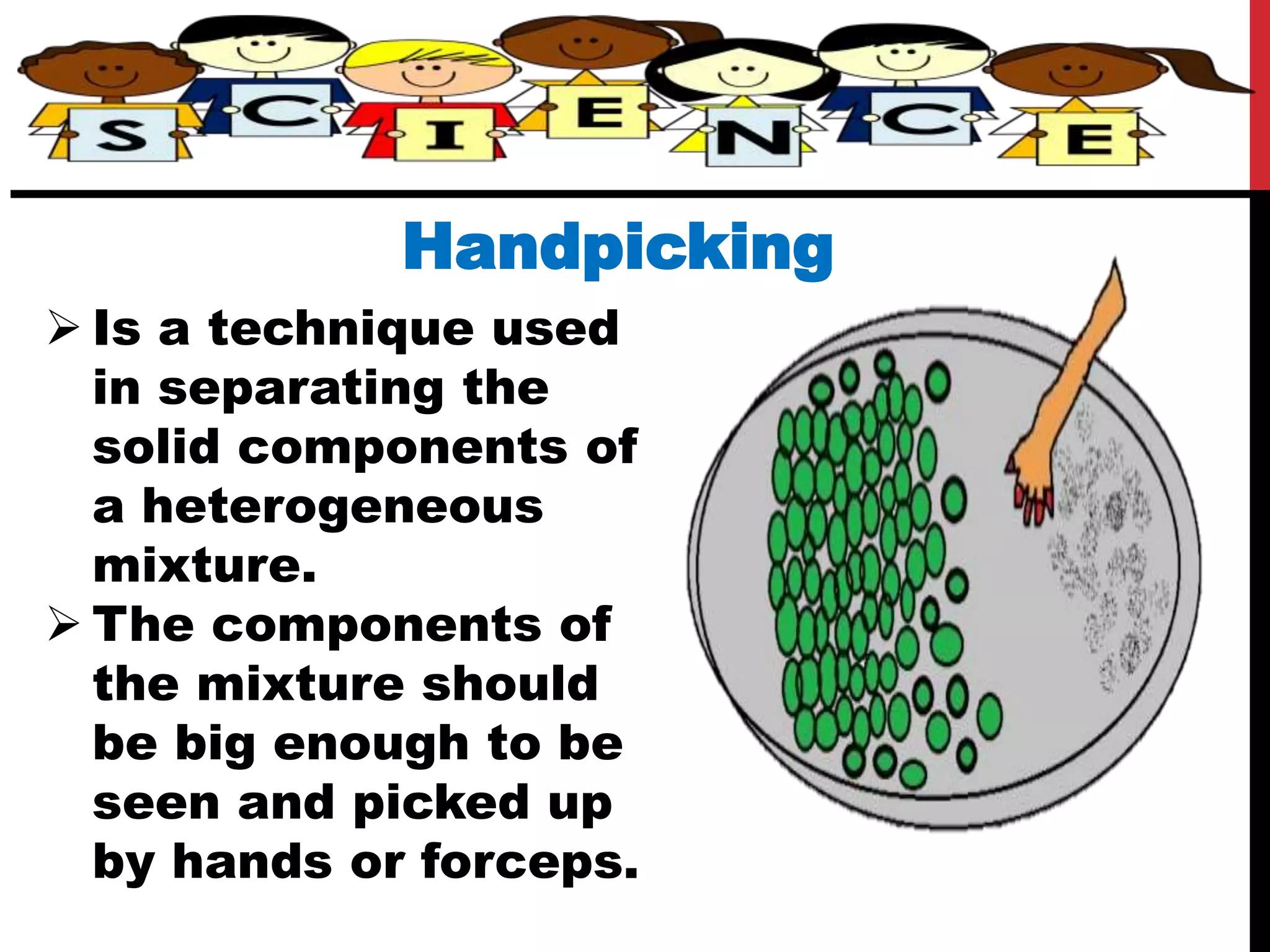 Handpicking
 Is a technique used
in separating the
solid components of
a heterogeneous
mixture.
 The components of
the mixture should
be big enough to be
seen and picked up
by hands or forceps.
 
