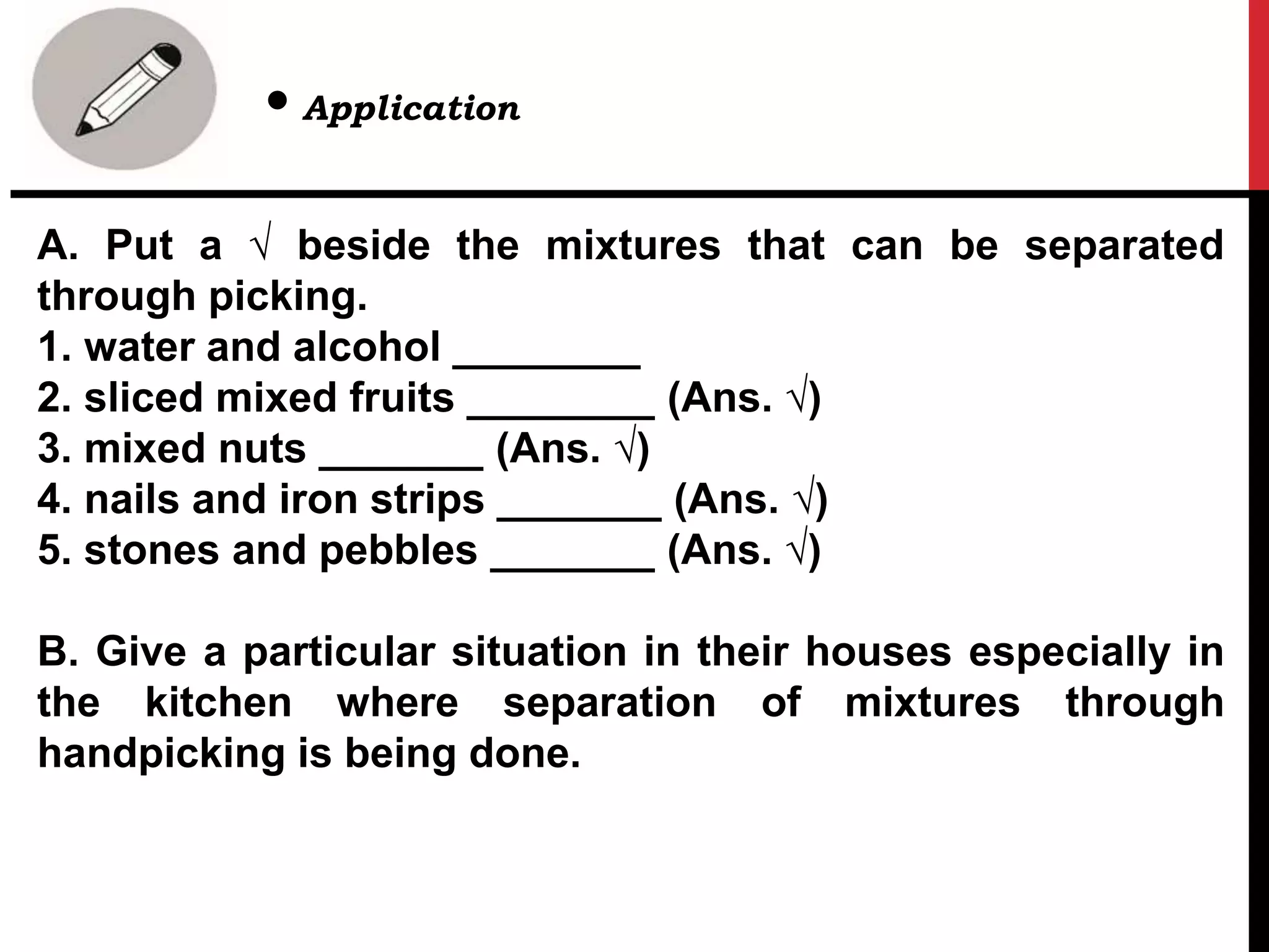 A. Put a √ beside the mixtures that can be separated
through picking.
1. water and alcohol ________
2. sliced mixed fruits ________ (Ans. √)
3. mixed nuts _______ (Ans. √)
4. nails and iron strips _______ (Ans. √)
5. stones and pebbles _______ (Ans. √)
B. Give a particular situation in their houses especially in
the kitchen where separation of mixtures through
handpicking is being done.
• Application
 