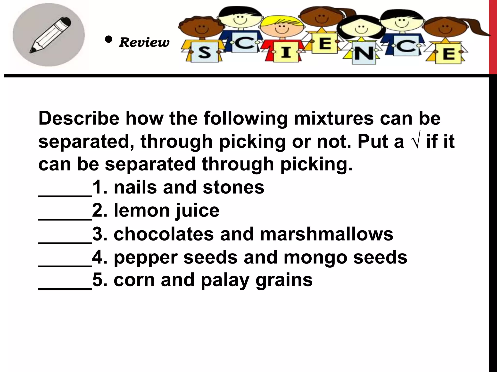 Describe how the following mixtures can be
separated, through picking or not. Put a √ if it
can be separated through picking.
_____1. nails and stones
_____2. lemon juice
_____3. chocolates and marshmallows
_____4. pepper seeds and mongo seeds
_____5. corn and palay grains
• Review
 
